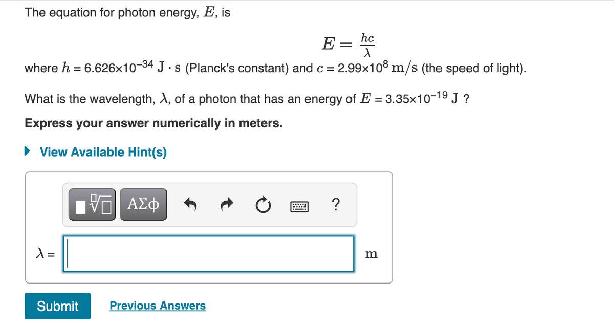 The equation for photon energy, E, is
E = hc
X
where h = 6.626x10-34 J·s (Planck's constant) and c = 2.99x108 m/s (the speed of light).
What is the wavelength, A, of a photon that has an energy of E=3.35x10-1⁹ J?
Express your answer numerically in meters.
View Available Hint(s)
λ =
Submit
VE ΑΣΦ
Previous Answers
?
m