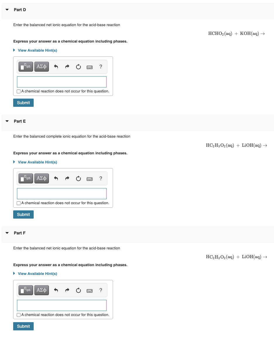 Part D
Enter the balanced net ionic equation for the acid-base reaction
Express your answer as a chemical equation including phases.
► View Available Hint(s)
A chemical reaction does not occur for this question.
Submit
Part E
Enter the balanced complete ionic equation for the acid-base reaction
ΑΣΦ
Express your answer as a chemical equation including phases.
► View Available Hint(s)
Submit
A chemical reaction does not occur for this question.
Part F
ΑΣΦ
Enter the balanced net ionic equation for the acid-base reaction
Express your answer as a chemical equation including phases.
► View Available Hint(s)
Submit
ΑΣΦ 3
A chemical reaction does not occur for this question.
HCHO₂ (aq) + KOH(aq) →
HC₂H3O2 (aq) + LiOH(aq) →
HC₂H3O₂ (aq) + LiOH(aq) →
