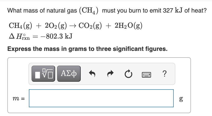 What mass of natural gas (CH,) must you burn to emit 327 kJ of heat?
CH4(g) + 2O2(g) → CO2(g) + 2H2O(g)
ΔHxn = −802.3 kJ
Express the mass in grams to three significant figures.
m=
[ΨΕΙ ΑΣΦ
Ć
?
80