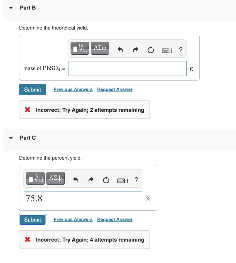 Part B
Determine the theoretical yield.
mass of PbSO4 =
Submit Previous Answers Request Answer
X Incorrect; Try Again; 2 attempts remaining
Part C
15. ΑΣΦ
Determine the percent yield.
15. ΑΣΦ
75.8
]] ?
Submit Previous Answers Request Answer
X Incorrect; Try Again; 4 attempts remaining
%
]] ?
g