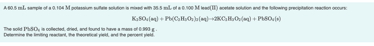 A 60.5 mL sample of a 0.104 M potassium sulfate solution is mixed with 35.5 mL of a 0.100 M lead (II) acetate solution and the following precipitation reaction occurs:
K2SO4 (aq) + Pb(C2H3 O2)2 (aq)→2KC₂ H3 O2 (aq) + PbSO4(s)
The solid PbSO4 is collected, dried, and found to have a mass of 0.993 g.
Determine the limiting reactant, the theoretical yield, and the percent yield.