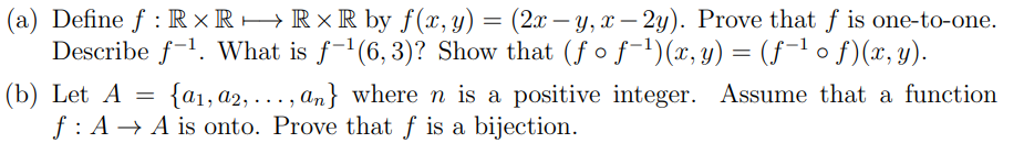 (a) Define f : R × R→R×R by f(x,y) = (2x – y, x – 2y). Prove that f is one-to-one.
Describe f-1. What is f-1(6, 3)? Show that (fof-1)(x, y) = (f-1 o f)(x, y).
{a1, a2, ... , an} where n is a positive integer. Assume that a function
(b) Let A =
f: A → A is onto. Prove that ƒ is a bijection.
