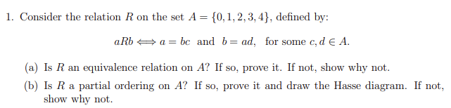 1. Consider the relation R on the set A = {0,1, 2, 3, 4}, defined by:
aRb + a = bc and b= ad, for some c, d e A.
(a) Is R an equivalence relation on A? If so, prove it. If not, show why not.
(b) Is R a partial ordering on A? If so, prove it and draw the Hasse diagram. If not,
show why not.
