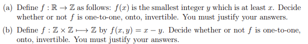 (a) Define f : R → Z as follows: f(x) is the smallest integer y which is at least r. Decide
whether or not f is one-to-one, onto, invertible. You must justify your answers.
(b) Define f : Z × ZH Z by f(x, y) = x – y. Decide whether or not f is one-to-one,
onto, invertible. You must justify your answers.
