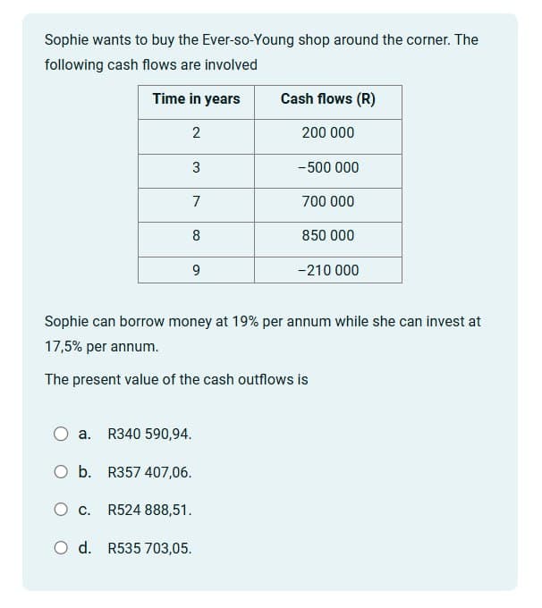 Sophie wants to buy the Ever-so-Young shop around the corner. The
following cash flows are involved
Time in years
Cash flows (R)
2
200 000
3
-500 000
7
700 000
8
850 000
9
-210 000
Sophie can borrow money at 19% per annum while she can invest at
17,5% per annum.
The present value of the cash outflows is
a. R340 590,94.
O b. R357 407,06.
○ c. R524 888,51.
O d. R535 703,05.