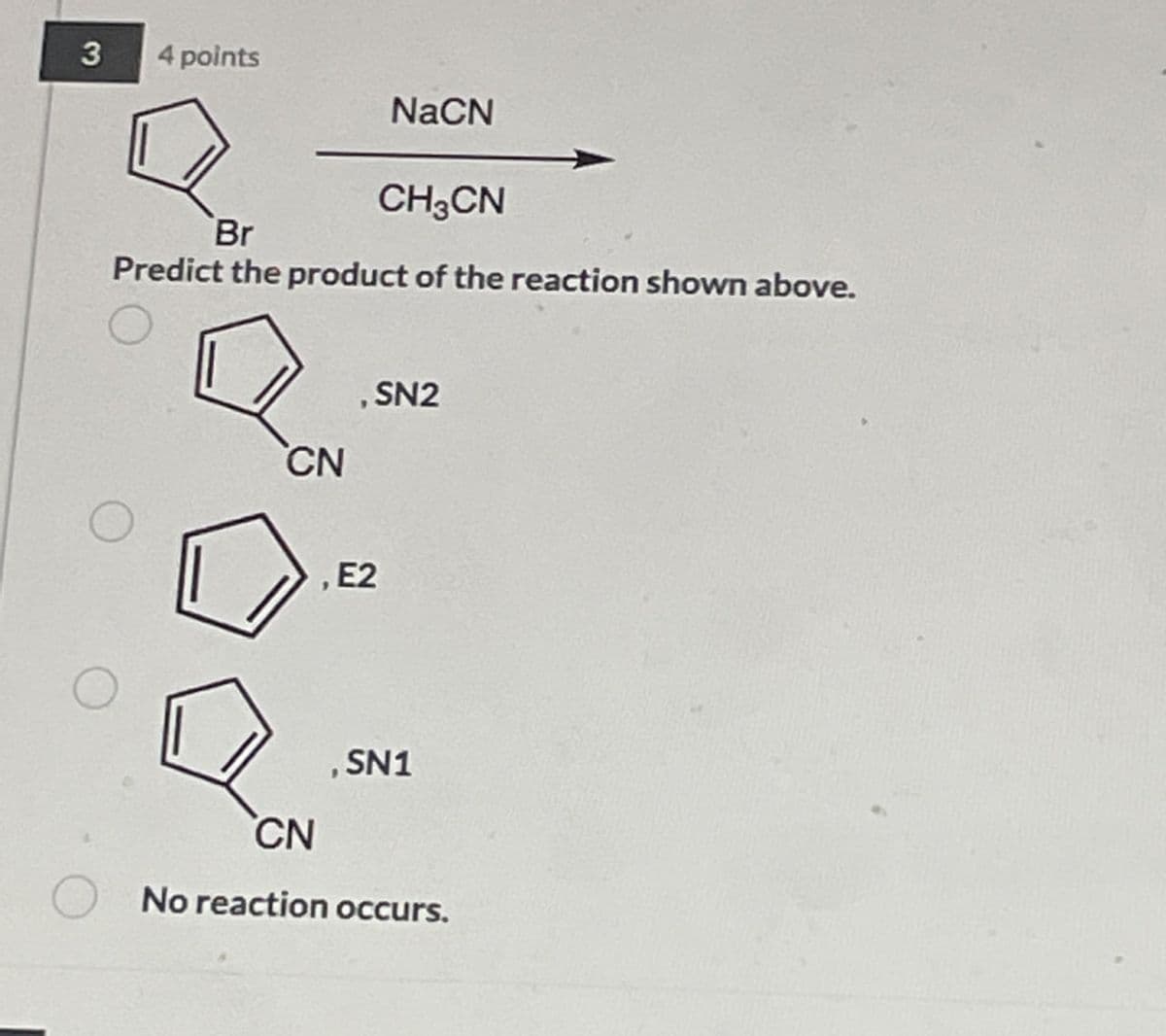 3
4 points
NaCN
CH3CN
Br
Predict the product of the reaction shown above.
, SN2
CN
, E2
CN
, SN1
No reaction occurs.