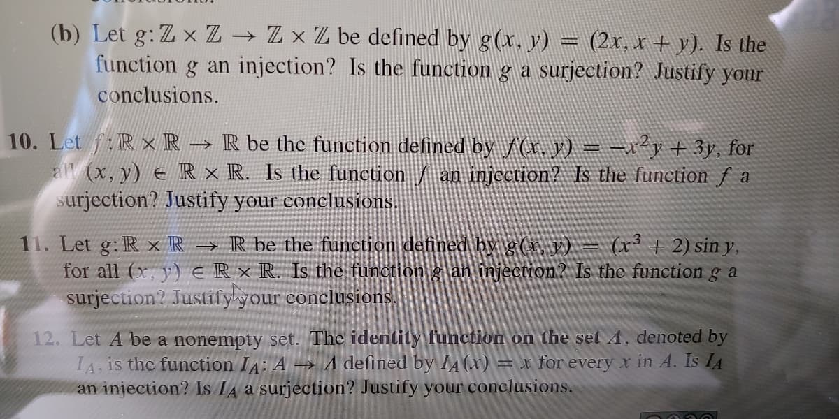 → Z x Z be defined by g(x, y) = (2r, r + y). Is the
(b) Let g: Z x Z
function g an injection? Is the function g a surjection? Justifỳ your
conclusions.
10. Let f:RxR → R be the function defined by /(r. y) = -r*y+ 3y, for
all (x, y) e R × R. Is the function an injection? Is the function f a
surjection? Justify your conclusions.
11. Let g: R x R → R be the function defined by g(x, v) = (x³+ 2) sin y,
for all (x, y) E IR x R. Is the function g an injectron? Is the function g a
surjection? Justify your conclusions.
12. Let A be a nonempty set. The identity function on the set A, denoted by
IA, is the function IA: A → A defined by A(x) = x for every x in A. Is IA
an injection? Is IA a surjection? Justify your conclusions.
