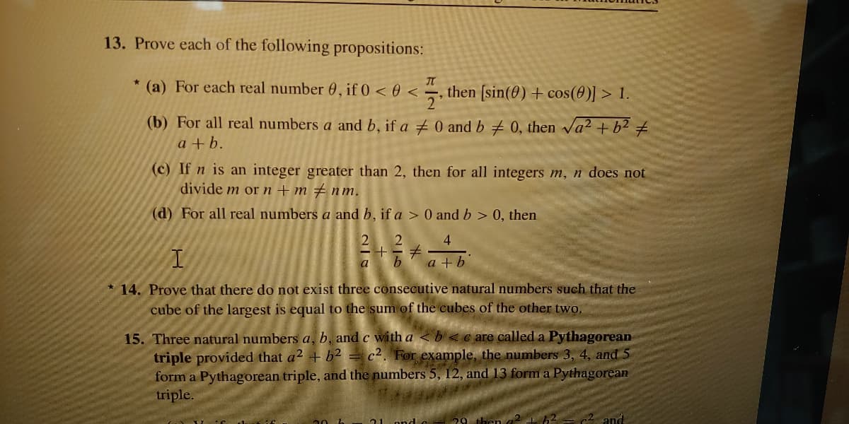 13. Prove each of the following propositions:
(a) For each real number 0, if 0 < 0 <,
then (sin(0) + cos(0)] > 1.
(b) For all real numbers a and b, if a 0 and b 0, then va2 + b² #
a + b.
(c) If n is an integer greater than 2, then for all integers m, n does not
divide m or n + m # nm.
(d) For all real numbers a and b, if a > 0 and b > 0, then
4
a
b.
a + b
* 14. Prove that there do not exist three consecutive natural numbers such that the
cube of the largest is equal to the sum of the cubes of the other two.
15. Three natural numbers a, b, and c with a < b< c are called a Pythagorean
triple provided that a2 + b2 = c2. 'For example, the numbers 3, 4, and 5
form a Pythagorean triple, and the numbers 5, 12, and 13 form a Pythagorean
triple.
c2 and
