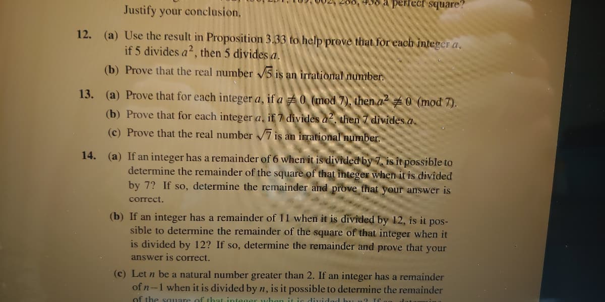 02, 208, 498 a perfect square?
Justify your conclusion,
12. (a) Use the result in Proposition 3.33 to help prove that for each integer a,
if 5 divides a?, then 5 divides a.
(b) Prove that the real number 5 is an irrational number.
13. (a) Prove that for each integer a, if a 0 (mod 7), then a2 # 0 (mod 7).
(b) Prove that for each integer a, if 7 divides a, then 7 divides a.
(c) Prove that the real number 7 is an irrational number.
(a) If an integer has a remainder of 6 when it is divided by 7, is it possible to
determine the remainder of the square of that integer when it is divided
by 7? If so, determine the remainder and prove that your answer is
14.
correct.
(b) If an integer has a remainder of 11 when it is divided by 12, is it pos-
sible to determine the remainder of the square of that integer when it
is divided by 12? If so, determine the remainder and prove that your
answer is correct.
(c) Let n be a natural number greater than 2. If an integer has a remainder
of n-1 when it is divided by n, is it possible to determine the remainder
of the sauare of that integer wh
it is divided buL n? If.
