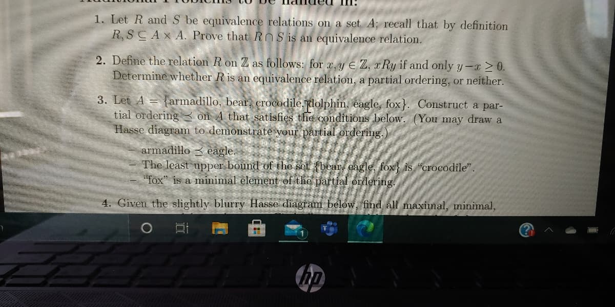 1. Let R and S be equivalence relations on a set A; recall that by definition
R, SCAXA. Prove that ROS is an equivalence relation.
2. Define the relation R on Z as follows: for x, y E Z, r Ry if and only y-x > 0.
Determine whether R is an equivalence relation, a partial ordering, or neither.
3. Let A = {armadillo, bear, crocodile,dolphin, eagle, fox}. Construct a par-
tial ordering3 on A that satisfies the conditions below. (You may draw a
Hasse diagram to demonstrate your partial ordering.)
armadillo 3 eagle.
The least upper bound of the set {bear, eagle, fox} is "crocodile".
"fox" is a minimal element of the partial ordering.
4. Given the slightly blurry Hasse diagram below, find all maximal, minimal,
