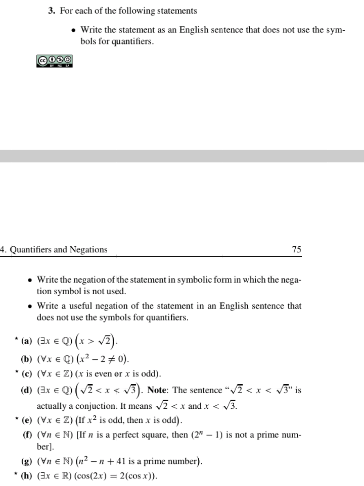 3. For each of the following statements
• Write the statement as an English sentence that does not use the sym-
bols for quantifiers.
A NG SA
4. Quantifiers and Negations
75
• Write the negation of the statement in symbolic form in which the nega-
tion symbol is not used.
• Write a useful negation of the statement in an English sentence that
does not use the symbols for quantifiers.
* (a) (3x € Q) (x > v2).
(b) (Vx e Q) (x² – 2 + 0).
* (c) (Vx e Z) (x is even or x is odd).
(d) (3x € Q) ( v2 < x < v3). Note: The sentence “/2 < x < 3" is
actually a conjuction. It means /2 < x and x < /3.
* (e) (Vx e Z) (If x² is odd, then x is odd).
(f) (Vn e N) [If n is a perfect square, then (2" – 1) is not a prime num-
ber].
(g) (Vn e N) (n² – n + 41 is a prime number).
* (h) (3x e R) (cos(2x) = 2(cos x)).
