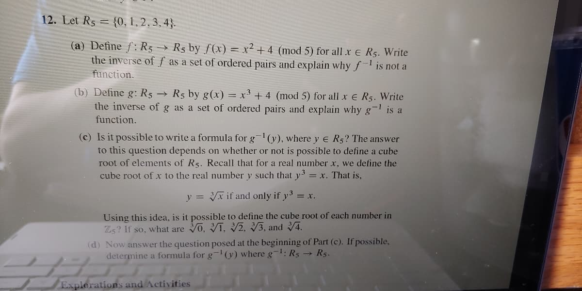 12. Let Rs = {0, 1, 2, 3, 4}.
(a) Define f: R5 R5 by f(x) = x² + 4 (mod 5) for all x e R5. Write
the inverse of f as a set of ordered pairs and explain why fis not a
function.
(b) Define g: R5 → R5 by g(x) = x³ + 4 (mod 5) for all x e R5. Write
the inverse of g as a set of ordered pairs and explain why g
-1
is a
function.
(c) Is it possible to write a formula for g(y), where y e R5? The answer
to this question depends on whether or not is possible to define a cube
root of elements of R5. Recall that for a real number x, we define the
cube root of x to the real number y such that y3 = x. That is,
y = Yx if and only if y3 = x.
Using this idea, is it possible to define the cube root of each number in
Zs? If so, what are 0, Vī, 2, V3, and 4.
(d) Now answer the question posed at the beginning of Part (c). If possible,
determine a formula for g(y) where g-1: R5 → R5.
Explorations and Activities
