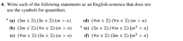 4. Write each of the following statements as an English sentence that does not
use the symbols for quantifiers.
* (a) (3m e Z) (3n e Z) (m > n)
(b) (3m e Z) (Vn e Z) (m > n)
(c) (Vm e Z) (n e Z) (m > n)
(d) (Vm e Z) (Vn e Z) (m > n)
* (e) (3n e Z) (Vm e Z) (m² > n)
(f) (Vn e Z) (Im e Z) (m² > n)
