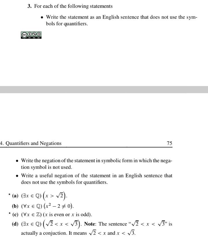 3. For each of the following statements
• Write the statement as an English sentence that does not use the sym-
bols for quantifiers.
cc
BY NO SA
4. Quantifiers and Negations
75
• Write the negation of the statement in symbolic form in which the nega-
tion symbol is not used.
Write a useful negation of the statement in an English sentence that
does not use the symbols for quantifiers.
* (a) (3x € Q) (x > v2).
* (a) (3x e Q) (x >
(b) (Vx e Q) (x² – 2+ 0).
* (c) (Vx e Z) (x is even or x is odd).
(d) (3x € Q) (v2 < x < /3). Note: The sentence "/2 < x < 3* is
actually a conjuction. It means /2 < x and x < V3.
