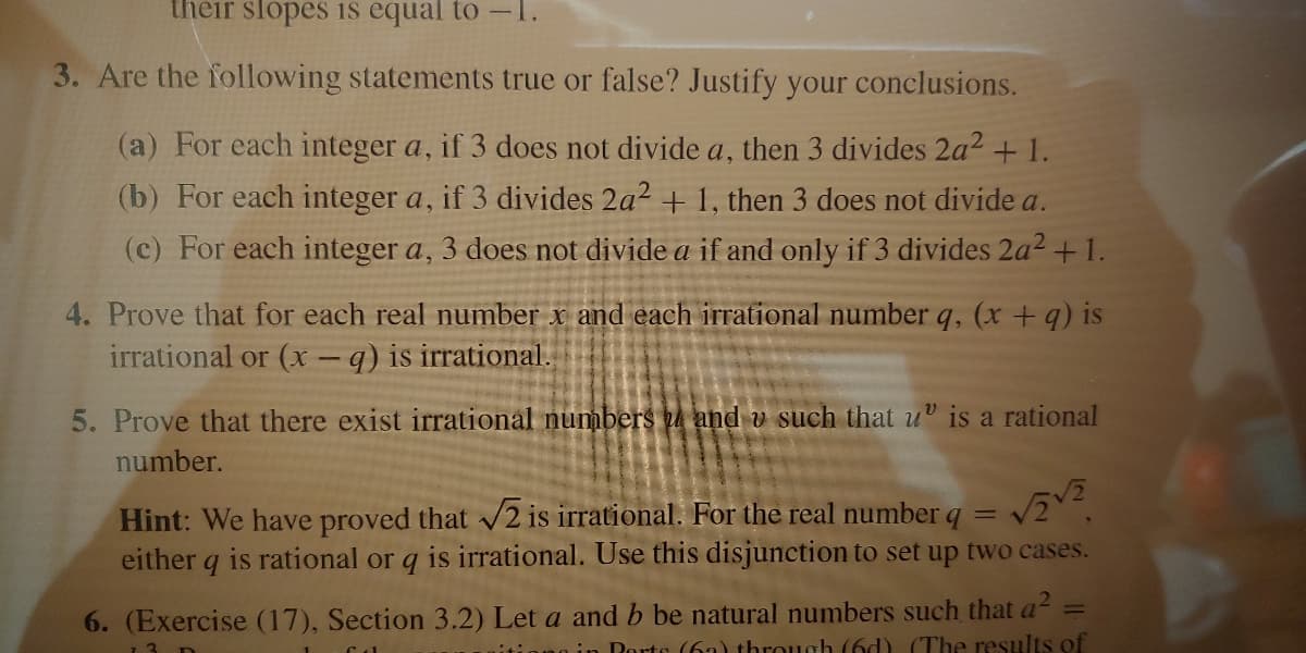 their slopes 1s equal to -1.
3. Are the following statements true or false? Justify your conclusions.
(a) For each integer a, if 3 does not divide a, then 3 divides 2a2 + 1.
(b) For each integer a, if 3 divides 2a2 + 1, then 3 does not divide a.
(c) For each integer a, 3 does not divide a if and only if 3 divides 2a2 +1.
4. Prove that for each real number x and each irrational number q, (x +q) is
irrational or (x -q) is irrational.
5. Prove that there exist irrational numbers u and v such that u is a rational
number.
Hint: We have proved that v2 is irrational. For the real number q
either q is rational or q is irrational. Use this disjunction to set up two cases.
6. (Exercise (17), Section 3.2) Let a and b be natural numbers such that a2
Dorte (6a) through (6d) (The results of
