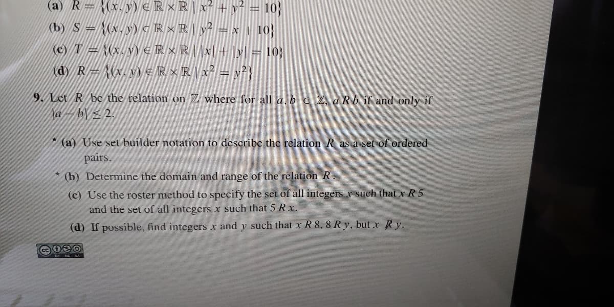 (a) R= {(x. y) €R×RX² + y²
10
(b) S = {(x,y) « R × R |y = x, 10}
(c) T = (x,y\ e R × R\x + ]y = 10;
(dy R= {(x. v) €R×R[x² = v}
9. Let R be the relation on Z where for all a, b E Z, a Rb if and only if
Na – b\ z 2.
(a) Use set builder notation to describe the relation R as a set of ordered
pairs.
* (b) Determine the domain and range of the relation R.
(c) Use the roster method to specify the set of all integers r such that x R 5
and the set of all integers x such that 5 Rx.
(d) If possible, find integers x and y such that x R 8, 8 Ry, but x Ry.
