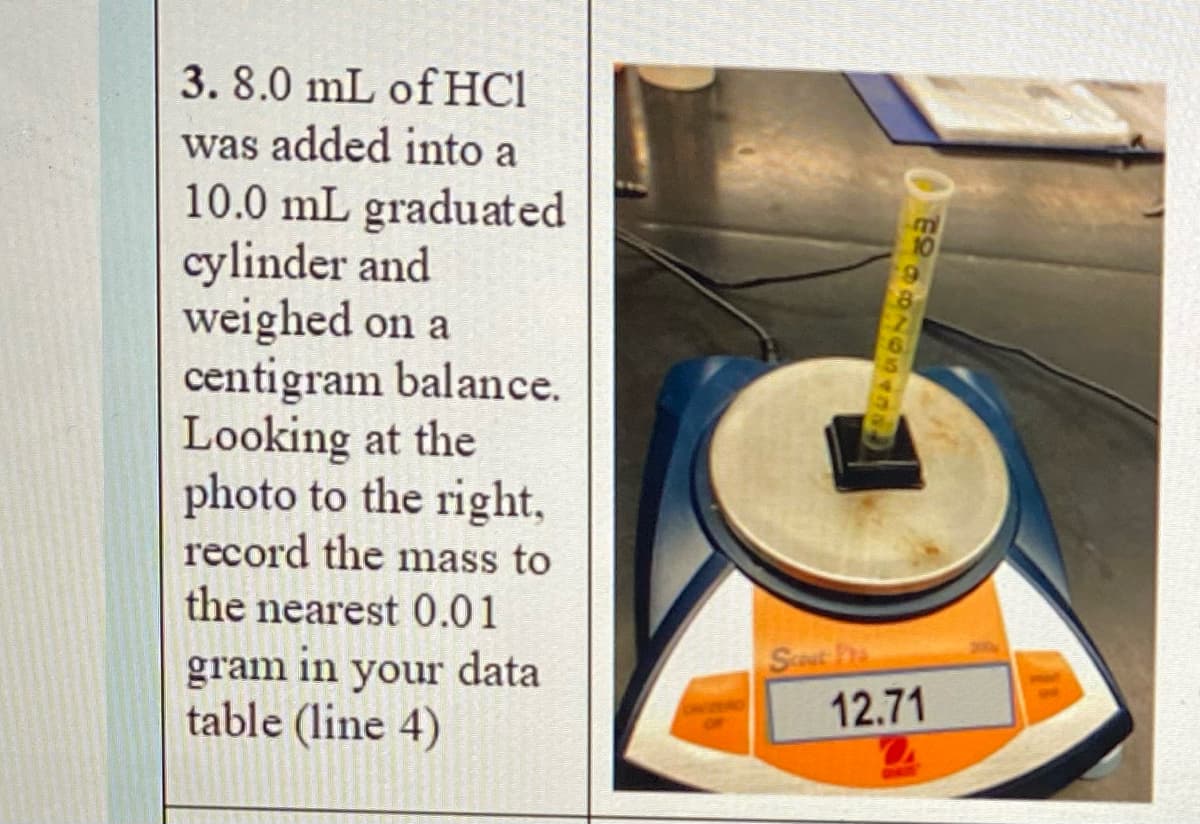 3. 8.0 mL of HCI
was added into a
10.0 mL graduated
cylinder and
weighed on a
centigram balance.
Looking at the
photo to the right,
record the mass to
the nearest 0.01
Sost ha
12.71
gram
in
your
data
table (line 4)
