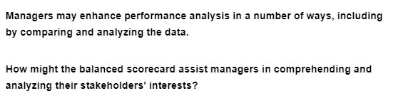 Managers may enhance performance analysis in a number of ways, including
by comparing and analyzing the data.
How might the balanced scorecard assist managers in comprehending and
analyzing their stakeholders' interests?