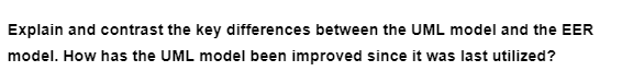 Explain and contrast the key differences between the UML model and the EER
model. How has the UML model been improved since it was last utilized?