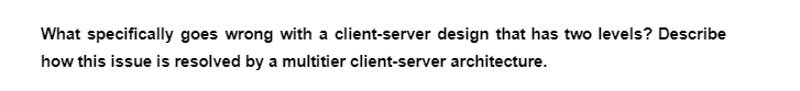 What specifically goes wrong with a client-server design that has two levels? Describe
how this issue is resolved by a multitier client-server architecture.