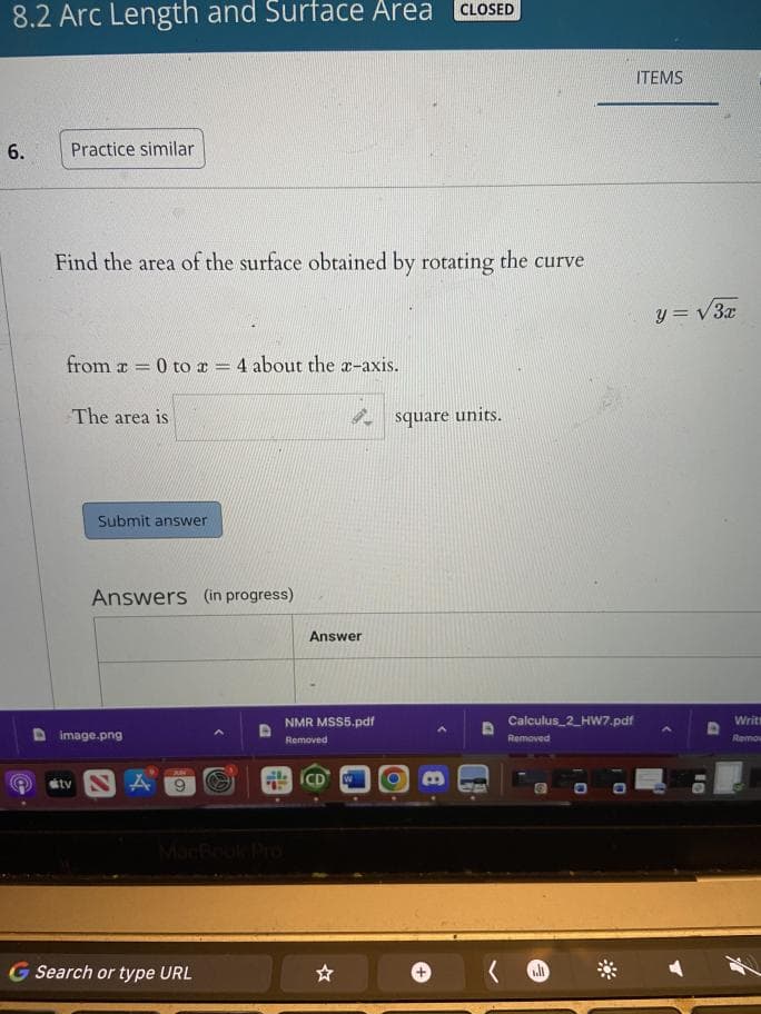 ### 8.2 Arc Length and Surface Area

---

#### Problem 6

**Task:**
Find the area of the surface obtained by rotating the curve \( y = \sqrt{3x} \) from \( x = 0 \) to \( x = 4 \) about the x-axis.

**Solution:**

The area is \( \boxed{\phantom{}} \) square units.

---

#### Instructions:
- Use the formula for the surface area of a solid of revolution.
- Plug in the given function and limits.
- Perform the necessary integration to find the surface area.

**Submit your answer:**  
Click the "Submit answer" button when you are ready.

---

**Answers (in progress)**

| Answer    | 
|-----------|
| |

---

This online activity is designed to help you practice calculating surface areas of solids of revolution in a step-by-step manner. If you need more practice, click the "Practice similar" button for additional problems.