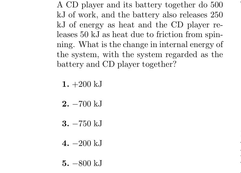 A CD player and its battery together do 500
kJ of work, and the battery also releases 250
kJ of energy as heat and the CD player re-
leases 50 kJ as heat due to friction from spin-
ning. What is the change in internal energy of
the system, with the system regarded as the
battery and CD player together?
1. +200 kJ
2. -700 kJ
3. -750 kJ
4.-200 kJ
5. -800 kJ