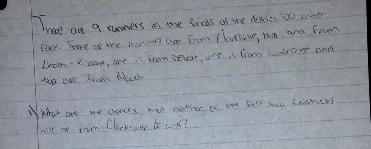The
are 9 runners in the finals of the district 10o meter
race. Three of the runners are from (larksule two and from
Linden - is from Detrit, une is from hiverorest and
Kildane, one
two ove from Maudo
N What are
the Chances trat neither of the for st two finishers
hill be
from Clarksuille Or L-K?
