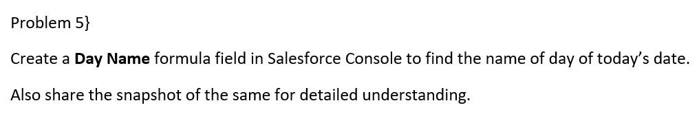 Problem 5}
Create a Day Name formula field in Salesforce Console to find the name of day of today's date.
Also share the snapshot of the same for detailed understanding.
