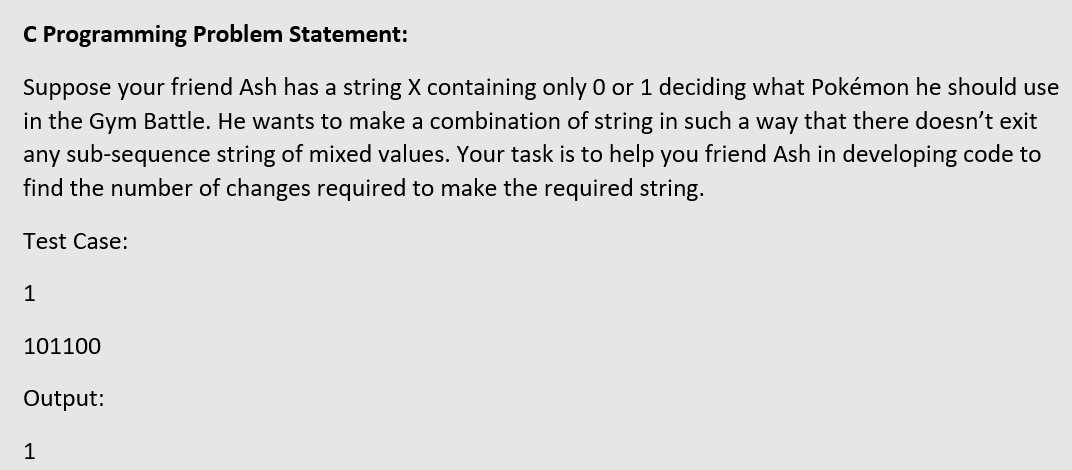 C Programming Problem Statement:
Suppose your friend Ash has a string X containing only O or 1 deciding what Pokémon he should use
in the Gym Battle. He wants to make a combination of string in such a way that there doesn't exit
any sub-sequence string of mixed values. Your task is to help you friend Ash in developing code to
find the number of changes required to make the required string.
Test Case:
1
101100
Output:
1
