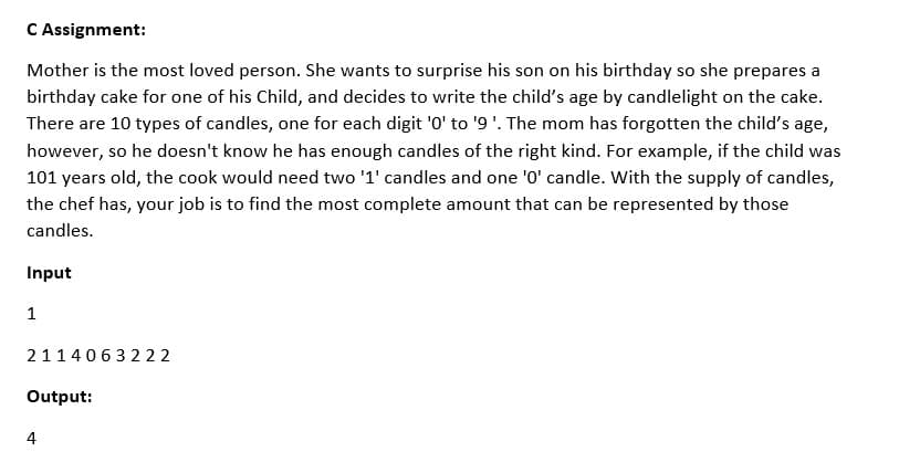 C Assignment:
Mother is the most loved person. She wants to surprise his son on his birthday so she prepares a
birthday cake for one of his Child, and decides to write the child's age by candlelight on the cake.
There are 10 types of candles, one for each digit '0' to '9'. The mom has forgotten the child's age,
however, so he doesn't know he has enough candles of the right kind. For example, if the child was
101 years old, the cook would need two '1' candles and one '0' candle. With the supply of candles,
the chef has, your job is to find the most complete amount that can be represented by those
candles.
Input
1
2114063222
Output:
4
