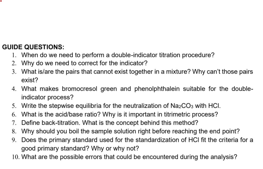 GUIDE QUESTIONS:
1. When do we need to perform a double-indicator titration procedure?
2. Why do we need to correct for the indicator?
3. What is/are the pairs that cannot exist together in a mixture? Why can't those pairs
exist?
4. What makes bromocresol green and phenolphthalein suitable for the double-
indicator process?
5. Write the stepwise equilibria for the neutralization of Na2CO3 with HCI.
6. What is the acid/base ratio? Why is it important in titrimetric process?
7. Define back-titration. What is the concept behind this method?
8. Why should you boil the sample solution right before reaching the end point?
9. Does the primary standard used for the standardization of HCI fit the criteria for a
good primary standard? Why or why not?
10. What are the possible errors that could be encountered during the analysis?
