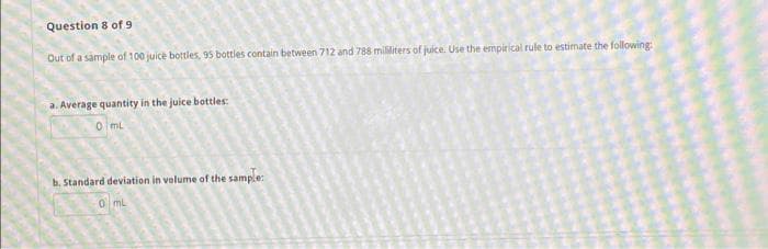 Question 8 of 9
Out of a sample of 100 juice bottles, 95 bottles contain between 712 and 788 milliters of juice. Use the empirical rule to estimate the following:
a. Average quantity in the juice bottles:
O mL
b. Standard deviation in volume of the sample:
0 ml
