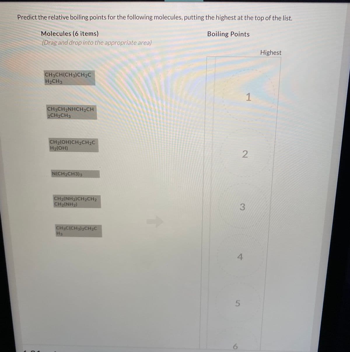 Predict the relative boiling points for the following molecules, putting the highest at the top of the list.
Molecules (6 items)
Boiling Points
(Drag and drop into the appropriate area)
Highest
CH3CH(CH3)CH2C
H2CH3
1
CH3CH2NHCH2CH
2CH2CH3
CH2(OH)CH2CH2C
H2(OH)
N(CH2CH3)3
CH2(NH2)CH2CH2
CH2(NH2)
3.
CH3C(CH3)2CH2C
H3
5.
