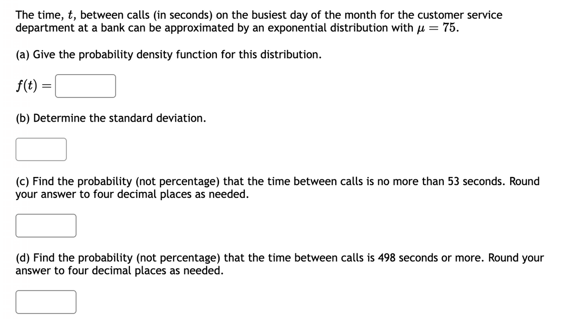 The time, t, between calls (in seconds) on the busiest day of the month for the customer service
department at a bank can be approximated by an exponential distribution with μ = 75.
(a) Give the probability density function for this distribution.
f(t)
=
(b) Determine the standard deviation.
(c) Find the probability (not percentage) that the time between calls is no more than 53 seconds. Round
your answer to four decimal places as needed.
(d) Find the probability (not percentage) that the time between calls is 498 seconds or more. Round your
answer to four decimal places as needed.