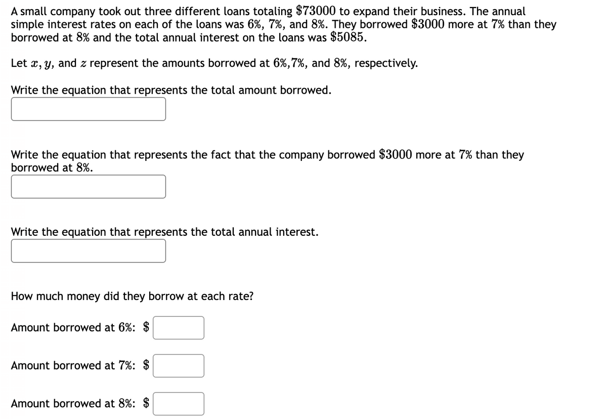 A small company took out three different loans totaling $73000 to expand their business. The annual
simple interest rates on each of the loans was 6%, 7%, and 8%. They borrowed $3000 more at 7% than they
borrowed at 8% and the total annual interest on the loans was $5085.
Let x, y, and z represent the amounts borrowed at 6%,7%, and 8%, respectively.
Write the equation that represents the total amount borrowed.
Write the equation that represents the fact that the company borrowed $3000 more at 7% than they
borrowed at 8%.
Write the equation that represents the total annual interest.
How much money did they borrow at each rate?
Amount borrowed at 6%: $
Amount borrowed at 7%: $
Amount borrowed at 8%: $