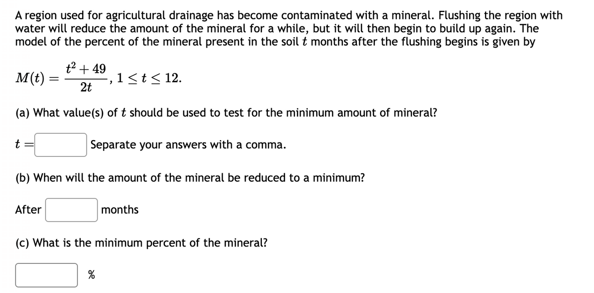 A region used for agricultural drainage has become contaminated with a mineral. Flushing the region with
water will reduce the amount of the mineral for a while, but it will then begin to build up again. The
model of the percent of the mineral present in the soil t months after the flushing begins is given by
t² + 49
2t
(a) What value(s) of t should be used to test for the minimum amount of mineral?
Separate your answers with a comma.
M(t)
t
-
After
"
(b) When will the amount of the mineral be reduced to a minimum?
1 ≤ t ≤ 12.
%
months
(c) What is the minimum percent of the mineral?