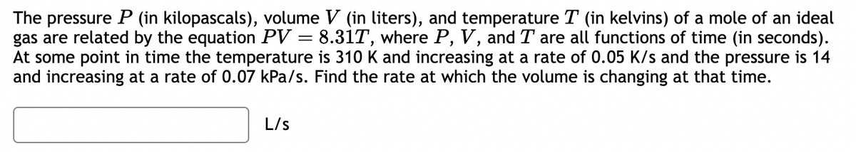 The pressure P (in kilopascals), volume V (in liters), and temperature T (in kelvins) of a mole of an ideal
gas are related by the equation PV = 8.31T, where P, V, and I are all functions of time (in seconds).
At some point in time the temperature is 310 K and increasing at a rate of 0.05 K/s and the pressure is 14
and increasing at a rate of 0.07 kPa/s. Find the rate at which the volume is changing at that time.
L/S