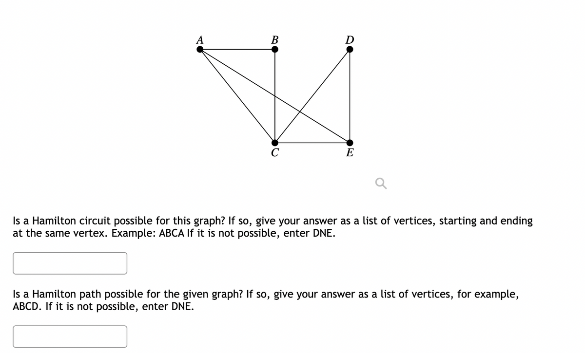 A
Is a Hamilton circuit possible for this graph? If so, give your answer as a list of vertices, starting and ending
at the same vertex. Example: ABCA If it is not possible, enter DNE.
Is a Hamilton path possible for the given graph? If so, give your answer as a list of vertices, for example,
ABCD. If it is not possible, enter DNE.