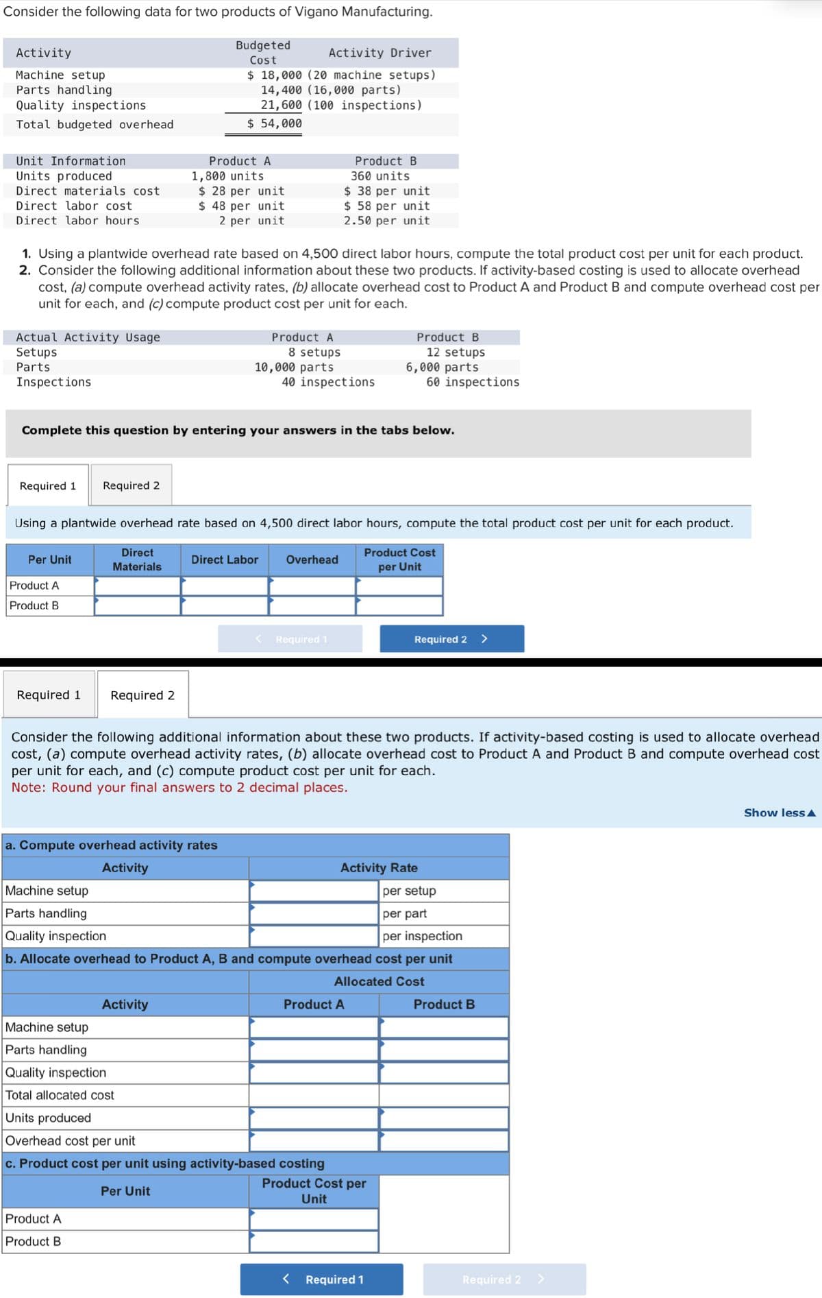 Consider the following data for two products of Vigano Manufacturing.
Budgeted
Cost
Activity
Machine setup
Parts handling
Quality inspections
Total budgeted overhead
Unit Information
Units produced
Direct materials cost
Direct labor cost
Direct labor hours.
Actual Activity Usage
Setups
Parts
Inspections
1. Using a plantwide overhead rate based on 4,500 direct labor hours, compute the total product cost per unit for each product.
2. Consider the following additional information about these two products. If activity-based costing is used to allocate overhead
cost, (a) compute overhead activity rates, (b) allocate overhead cost to Product A and Product B and compute overhead cost per
unit for each, and (c) compute product cost per unit for each.
Required 1 Required 2
Per Unit
Product A
Product B
Complete this question by entering your answers in the tabs below.
Required 1 Required 2
Direct
Materials
Activity Driver
$ 18,000 (20 machine setups)
14,400 (16,000 parts)
21,600 (100 inspections)
$ 54,000
Product A
1,800 units
$28 per unit
$ 48 per unit
2 per unit
Using a plantwide overhead rate based on 4,500 direct labor hours, compute the total product cost per unit for each product.
Product Cost
per Unit
Machine setup
Parts handling
Quality inspection
a. Compute overhead activity rates
Activity
Product A
8 setups
10,000 parts
Product A
Product B
Activity
Direct Labor
40 inspections
Product B
360 units
$ 38 per unit
$ 58 per unit
2.50 per unit
Overhead
Required 1
Consider the following additional information about these two products. If activity-based costing is used to allocate overhead
cost, (a) compute overhead activity rates, (b) allocate overhead cost to Product A and Product B and compute overhead cost
per unit for each, and (c) compute product cost per unit for each.
Note: Round your final answers to 2 decimal places.
Machine setup
Parts handling
Quality inspection
Total allocated cost
Units produced
Overhead cost per unit
c. Product cost per unit using activity-based costing
Per Unit
per setup
per part
per inspection
b. Allocate overhead to Product A, B and compute overhead cost per unit
Allocated Cost
Product B
12 setups
6,000 parts
60 inspections
Product A
<
Activity Rate
Product Cost per
Unit
Required 2 >
Required 1
Product B
Required 2
Show less A