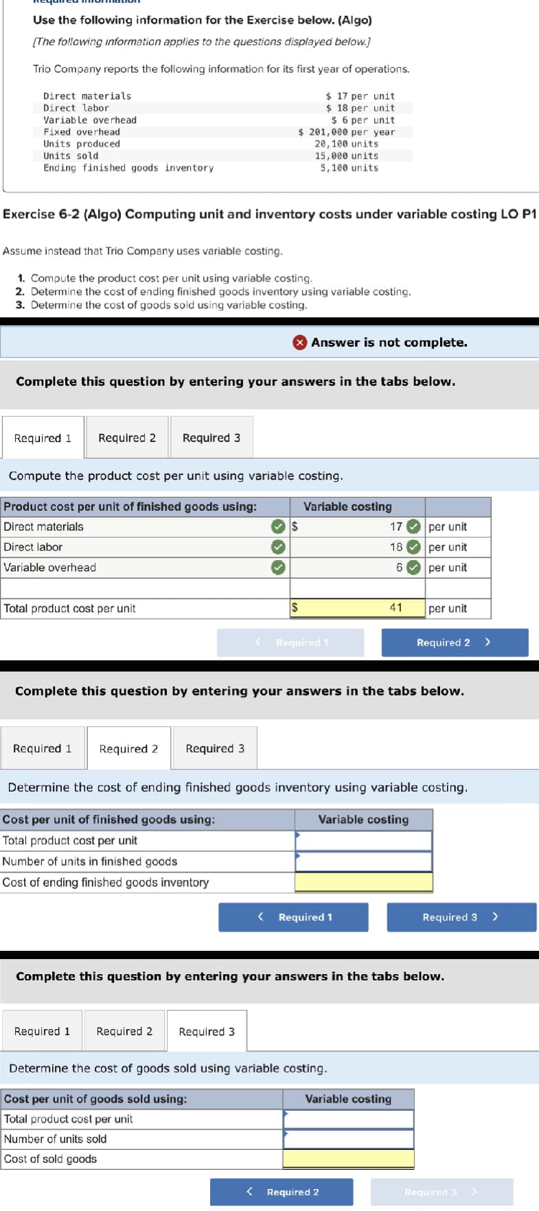 Use the following information for the Exercise below. (Algo)
[The following information applies to the questions displayed below.]
Trio Company reports the following information for its first year of operations.
Direct materials
Direct labor
Variable overhead.
Fixed overhead
Units produced
Units sold
Ending finished goods inventory
Exercise 6-2 (Algo) Computing unit and inventory costs under variable costing LO P1
Assume instead that Trio Company uses variable costing.
1. Compute the product cost per unit using variable costing.
2. Determine the cost of ending finished goods inventory using variable costing.
3. Determine the cost of goods sold using variable costing.
Required 1
Complete this question by entering your answers in the tabs below.
Required 2
Total product cost per unit
Required 3
$ 17 per unit
$ 18 per unit
$ 6 per unit
$ 201,000 per year.
20,100 units
15,000 units
5,100 units
Compute the product cost per unit using variable costing.
Product cost per unit of finished goods using:
Direct materials
Direct labor
Variable overhead
Required 1 Required 2
Required 3
333
Answer is not complete.
$
Required 1 Required 2 Required 3
$
Variable costing
<Required 1
Complete this question by entering your answers in the tabs below.
< Required 1
17
18
Determine the cost of goods sold using variable costing.
Cost per unit of goods sold using:
Total product cost per unit
Number of units sold
Cost of sold goods
6✔
41
Determine the cost of ending finished goods inventory using variable costing.
Cost per unit of finished goods using:
Variable costing
Total product cost per unit
Number of units in finished goods
Cost of ending finished goods inventory
< Required 2
per unit
per unit
per unit
Variable costing
per unit
Required 2 >
Complete this question by entering your answers in the tabs below.
Required 3 >
Required 3