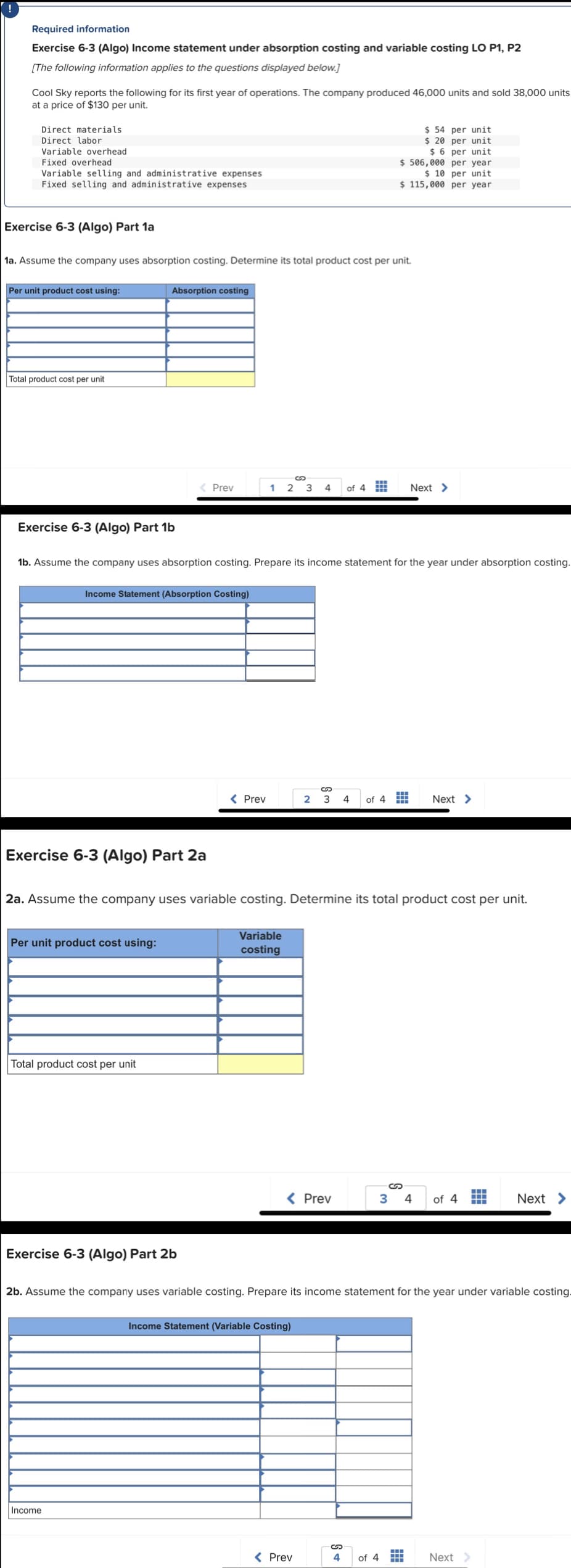 Required information
Exercise 6-3 (Algo) Income statement under absorption costing and variable costing LO P1, P2
[The following information applies to the questions displayed below.]
Cool Sky reports the following for its first year of operations. The company produced 46,000 units and sold 38,000 units
at a price of $130 per unit.
Direct materials.
Direct labor
Variable overhead
Fixed overhead
Variable selling and administrative expenses
Fixed selling and administrative expenses
Exercise 6-3 (Algo) Part 1a
1a. Assume the company uses absorption costing. Determine its total product cost per unit.
Per unit product cost using:
Total product cost per unit
Exercise 6-3 (Algo) Part 1b
Absorption costing
Exercise 6-3 (Algo) Part 2a
Income Statement (Absorption Costing)
Per unit product cost using:
1b. Assume the company uses absorption costing. Prepare its income statement for the year under absorption costing.
Total product cost per unit
Prev
Exercise 6-3 (Algo) Part 2b
Income
1 2 3 4 of 4
< Prev
2a. Assume the company uses variable costing. Determine its total product cost per unit.
Variable
costing
S
2 3 4
< Prev
Income Statement (Variable Costing)
$ 54 per unit
$ 20 per unit
$6 per unit
$ 506,000 per year
$10 per unit
$ 115,000 per year
< Prev
S +
Next >
of 4 HH Next >
2b. Assume the company uses variable costing. Prepare its income statement for the year under variable costing.
of 4
S
3 4 of 4
‒‒‒
Next >
Next