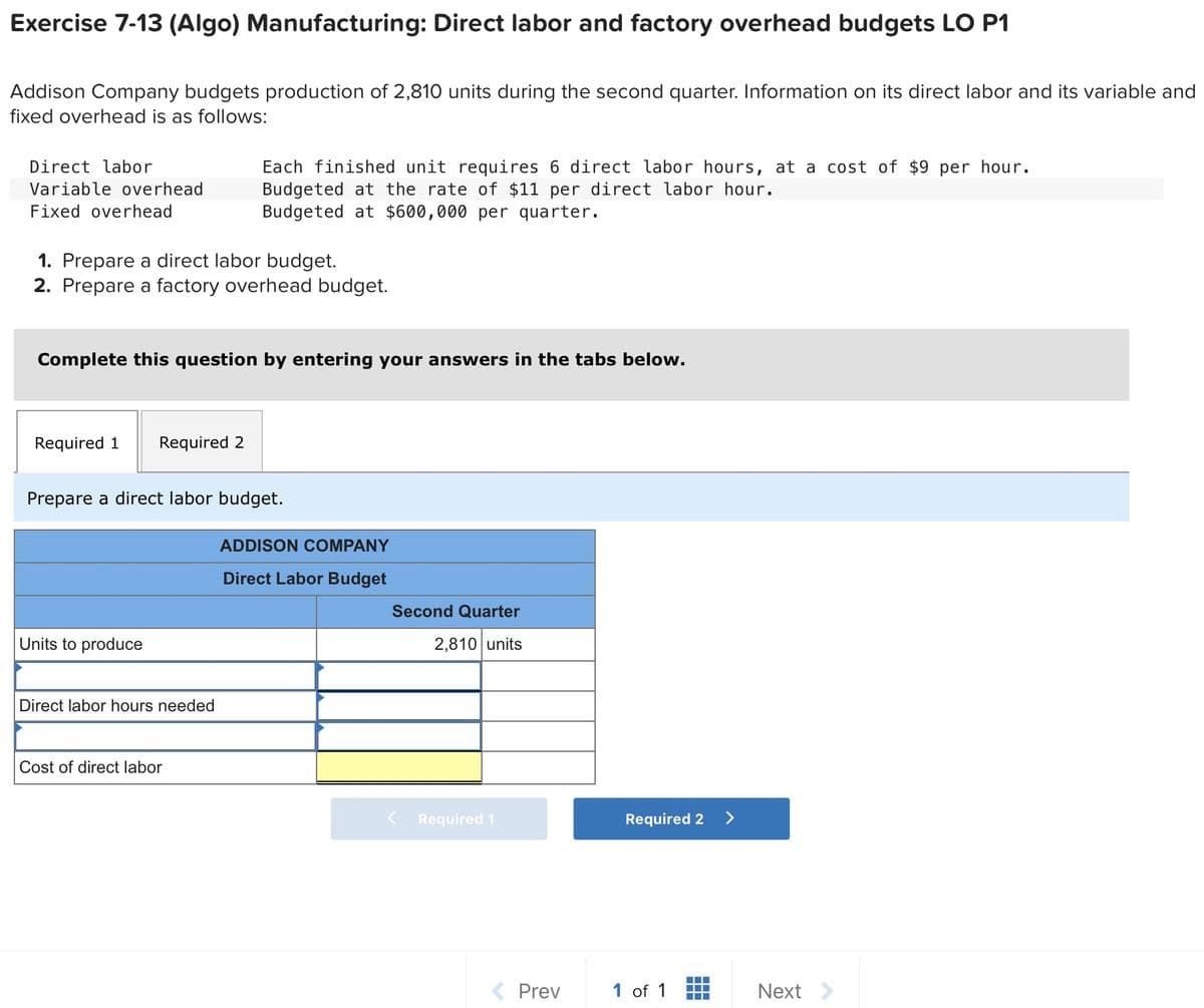 Exercise 7-13 (Algo) Manufacturing: Direct labor and factory overhead budgets LO P1
Addison Company budgets production of 2,810 units during the second quarter. Information on its direct labor and its variable and
fixed overhead is as follows:
Direct labor
Variable overhead
Fixed overhead
1. Prepare a direct labor budget.
2. Prepare a factory overhead budget.
Complete this question by entering your answers in the tabs below.
Required 1 Required 2
Each finished unit requires 6 direct labor hours, at a cost of $9 per hour.
Budgeted at the rate of $11 per direct labor hour.
Budgeted at $600,000 per quarter.
Prepare a direct labor budget.
Units to produce
Direct labor hours needed
Cost of direct labor
ADDISON COMPANY
Direct Labor Budget
Second Quarter
2,810 units
Required 1
< Prev
Required 2
1 of 1
Next >