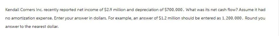 Kendall Corners Inc. recently reported net income of $2.9 million and depreciation of $700,000. What was its net cash flow? Assume it had
no amortization expense. Enter your answer in dollars. For example, an answer of $1.2 million should be entered as 1,200,000. Round you
answer to the nearest dollar.