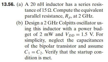 13.56. (a) A 20 nH inductor has a series resis-
tance of 15 2. Compute the equivalent
parallel resistance, Rp, at 2 GHz.
(b) Design a 2 GHz Colpitts oscillator us-
ing this inductor with a power bud-
get of 2 mW and VDD = 1.5 V. For
simplicity, neglect the capacitances
of the bipolar transistor and assume
C1 =C2. Verify that the startup con-
dition is met.
