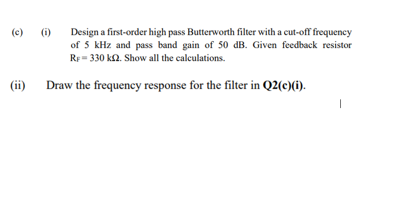 (i)
Design a first-order high pass Butterworth filter with a cut-off frequency
of 5 kHz and pass band gain of 50 dB. Given feedback resistor
(c)
RF = 330 k2. Show all the calculations.
(ii)
Draw the frequency response for the filter in Q2(c)(i).
