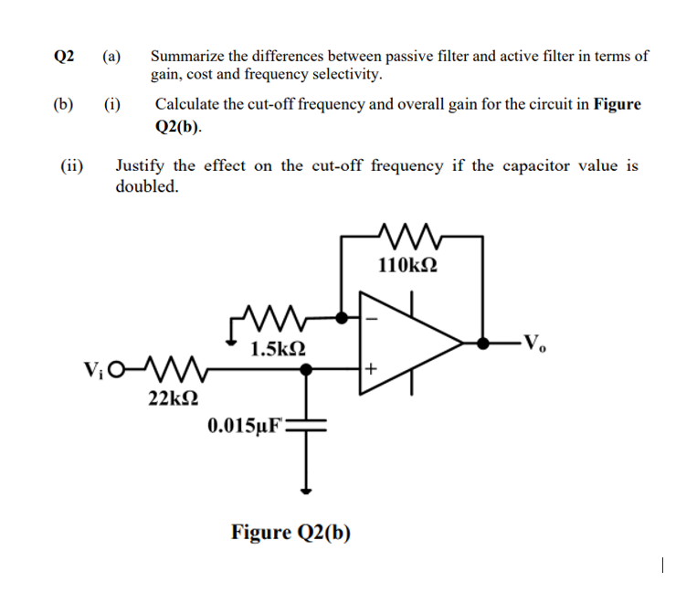 Summarize the differences between passive filter and active filter in terms of
gain, cost and frequency selectivity.
Q2
(a)
Calculate the cut-off frequency and overall gain for the circuit in Figure
Q2(b).
(b)
(i)
(ii)
Justify the effect on the cut-off frequency if the capacitor value is
doubled.
110kN
1.5k2
-V.
22kN
0.015µF:
Figure Q2(b)
|
+
