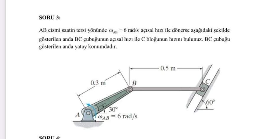 SORU 3:
AB cismi saatin tersi yönünde o n =6 rad/s açısal hızı ile dönerse aşağıdaki şekilde
gösterilen anda BC çubuğunun açısal hızı ile C bloğunun hızını bulunuz. BC çubuğu
gösterilen anda yatay konumdadır.
0.5 m
0.3 m
60°
30°
WAB= 6 rad/s
SORU 4:
