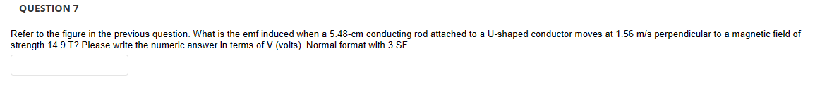 QUESTION 7
Refer to the figure in the previous question. What is the emf induced when a 5.48-cm conducting rod attached to a U-shaped conductor moves at 1.56 m/s perpendicular to a magnetic field of
strength 14.9 T? Please write the numeric answer in terms of V (volts). Normal format with 3 SF.