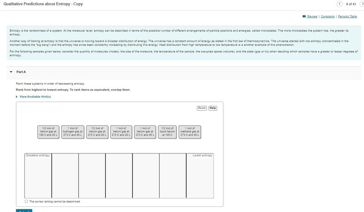 Qualitative Predictions about Entropy - Copy
Entropy is the randomness of a system. At the molecular level, entropy can be described in terms of the possible number of different arrangements of particle positions and energies, called microstates. The more microstates the system has, the greater its
entropy.
Another way of looking at entropy is that the universe is moving toward a broader distribution of energy. The universe has a constant amount of energy as stated in the first law of thermodynamics. The universe started with low entropy (concentrated in the
moment before the "big bang") and the entropy has since been constantly increasing by distributing this energy. Heat distribution from high temperature to low temperature is a another example of this phenomenon.
Part A
For the following samples given below, consider the quantity of molecules (moles), the size of the molecule, the temperature of the sample, the occupied space (volume), and the state (gas or liq) when deciding which samples have a greater or lesser degreee of
entrropy.
Rank these systems in order of decreasing entropy.
Rank from highest to lowest entropy. To rank items as equivalent, overlap them.
▸ View Available Hint(s)
1/2 mol of
helium gas at
100 K and 20 L
Greatest entropy
1 mol of
hydrogen gas at
273 K and 40 L
The correct ranking cannot be determined.
1/2 mol of
helium gas at
273 K and 20 L
1 mol of
helium gas at
273 K and 20 L
1 mol of
helium gas at
273 K and 40 L
1/2 mol of
liquid helium
at 100 K
6 of 41 >
Reset Help
Review | Constants Periodic Table
1 mol of
methane gas at
273 K and 40 L
Least entropy