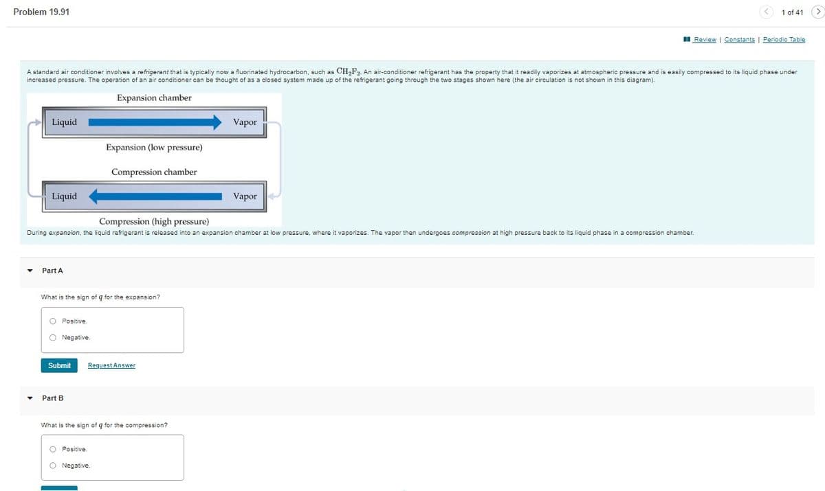 Problem 19.91
A standard air conditioner involves a refrigerant that is typically now a fluorinated hydrocarbon, such as CH₂F₂. An air-conditioner refrigerant has the property that it readily vaporizes at atmospheric pressure and is easily compressed to its liquid phase under
increased pressure. The operation of an air conditioner can be thought of as a closed system made up of the refrigerant going through the two stages shown here (the air circulation is not shown in this diagram).
Expansion chamber
Liquid
▼
Liquid
Part A
Compression (high pressure)
During expansion, the liquid refrigerant is released into an expansion chamber at low pressure, where it vaporizes. The vapor then undergoes compression at high pressure back to its liquid phase in a compression chamber.
What is the sign of q for the expansion?
O Positive.
O Negative.
Submit
Expansion (low pressure)
Compression chamber
Part B
Request Answer
What is the sign of q for the compression?
O Positive
O Negative.
Vapor
Vapor
1 of 41 >
Review | Constants | Periodic Table